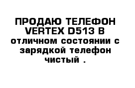 ПРОДАЮ ТЕЛЕФОН VERTEX-D513 В отличном состоянии с зарядкой телефон чистый .